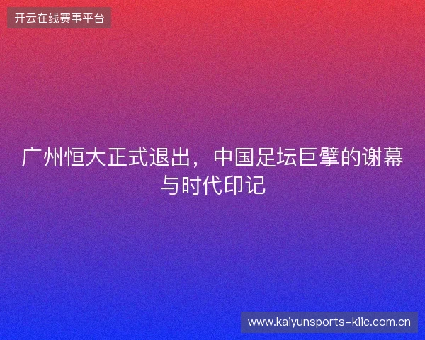 广州恒大正式退出,中国足坛巨擘的谢幕与时代印记 广州恒大正式退出,中国足坛巨擘的谢幕与时代印记